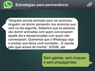 Estratégias para permanência
“Ninguém acorda animado para ver anúncios,
ninguém vai dormir pensando nos anúncios que
verá no dia seguinte. Sabemos que as pessoas
vão dormir animadas com quem conversaram
aquele dia e decepcionadas com quem não
conversaram. Queremos que o Whatsapp seja
o produto que deixa você acordado... E aquele
pelo qual anseia de manhã.” KOUM, Jan
Sem games, sem truques
e sem propagandas.
 