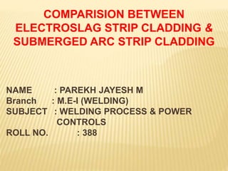 COMPARISION BETWEEN
ELECTROSLAG STRIP CLADDING &
SUBMERGED ARC STRIP CLADDING
NAME : PAREKH JAYESH M
Branch : M.E-I (WELDING)
SUBJECT : WELDING PROCESS & POWER
CONTROLS
ROLL NO. : 388
 