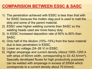 COMPARISION BETWEEN ESSC & SASC
1) The penetration achieved with ESSC is less than that with
for SASC because the molten slag pool is used to melt the
strip and some of the parent material.
2) ESSC uses higher welding currents than SASC so the
welding heads used are more heavy duty.
3) In ESSC Increased deposition rate of 60% to 80% than
SASC.
4) Only half of the dilution (10%–15%) from the base material
due to less penetration in ESSC.
5) Lower arc voltage (24–26 V) in ESSC.
6) Higher amperage and current density (About 1000–1250 A
with strips of 60mm width, corresponding to 33–42 A/mm²).
Specially developed fluxes for high productivity purposes
can be welded with amperage in excess of 2000A which
corresponds to a current density about 70 A/mm2.
 