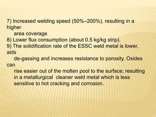 7) Increased welding speed (50%–200%), resulting in a
higher
area coverage
8) Lower flux consumption (about 0.5 kg/kg strip).
9) The solidification rate of the ESSC weld metal is lower,
aids
de-gassing and increases resistance to porosity. Oxides
can
rise easier out of the molten pool to the surface; resulting
in a metallurgical cleaner weld metal which is less
sensitive to hot cracking and corrosion.
 