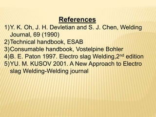 References
1)Y. K. Oh, J. H. Devletian and S. J. Chen, Welding
Journal, 69 (1990)
2)Technical handbook, ESAB
3)Consumable handbook, Vostelpine Bohler
4)B. E. Paton 1997. Electro slag Welding,2nd edition
5)YU. M. KUSOV 2001. A New Approach to Electro
slag Welding-Welding journal
 