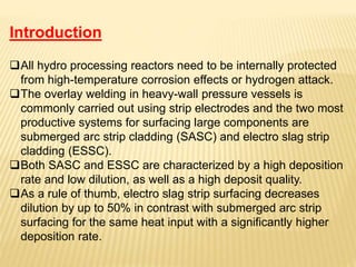 Introduction
All hydro processing reactors need to be internally protected
from high-temperature corrosion effects or hydrogen attack.
The overlay welding in heavy-wall pressure vessels is
commonly carried out using strip electrodes and the two most
productive systems for surfacing large components are
submerged arc strip cladding (SASC) and electro slag strip
cladding (ESSC).
Both SASC and ESSC are characterized by a high deposition
rate and low dilution, as well as a high deposit quality.
As a rule of thumb, electro slag strip surfacing decreases
dilution by up to 50% in contrast with submerged arc strip
surfacing for the same heat input with a significantly higher
deposition rate.
 