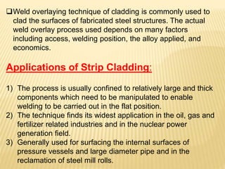 Weld overlaying technique of cladding is commonly used to
clad the surfaces of fabricated steel structures. The actual
weld overlay process used depends on many factors
including access, welding position, the alloy applied, and
economics.
Applications of Strip Cladding:
1) The process is usually confined to relatively large and thick
components which need to be manipulated to enable
welding to be carried out in the flat position.
2) The technique finds its widest application in the oil, gas and
fertilizer related industries and in the nuclear power
generation field.
3) Generally used for surfacing the internal surfaces of
pressure vessels and large diameter pipe and in the
reclamation of steel mill rolls.
 