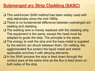 Submerged arc Strip Cladding (SASC)
 This well-known SAW method has been widely used with
strip electrodes since the mid-1960s.
 There is no fundamental difference between submerged arc
welding and cladding.
 The welding wire is merely replaced with the cladding strip.
The equipment is the same, except the head must be
adapted to guide the strip. The principle is the same.
 The energy to melt the strip and the base metal is supplied
by the electric arc struck between them. On melting, the
agglomerated flux protect the liquid metal and where
applicable enriches it with alloying elements.
 In the SAW process the strip is feed down through the
contact jaws at the same time as the flux is feed down on
both sides of the strip.
 