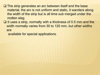  The strip generates an arc between itself and the base
material, the arc is not uniform and static, it wanders along
the width of the strip but is all time sub merged under the
molten slag.
 It uses a strip, normally with a thickness of 0.5 mm and the
width normally varies from 30 to 120 mm, but other widths
are
available for special applications.
 
