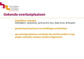 Gekende overlastplaatsen
- 	 dagelijkse controles
	 Helzoldplein, spelotheek, parking Ons Huis, Rode Kruis, Brilonplein
-	 geselecteerd op basis van meldingen en klachten
-	 op sommige plaatsen verdwijnt de overlast zodat er nog
	 amper controles moeten worden uitgevoerd
	
 