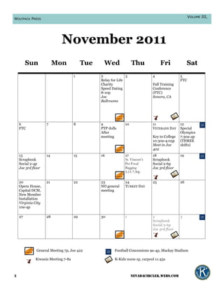 VOLUME III,
WOLFPACK PRESS




                            November 2011
         Sun             Mon              Tue    Wed               Thu             Fri              Sat
                                     1          2              3              4                5
                                                Relay for Life                                 FTC
                                                Charity                       Fall Training
                                                Speed Dating                  Conference
                                                8-10p                         (FTC)
                                                Joe                           Sonora, CA
                                                Ballrooms




    6               7                8          9             10              11               12
    FTC                                         PTP dolls                     VETERANS DAY     Special
                                                After                                          Olympics
                                                meeting                       Key to College   7:30a-4p
                                                                              10:30a-4:05p     (THREE
                                                                              Meet in Joe      shifts)
                                                                              402
    13              14               15         16            17              18               19
    Scrapbook                                                 St. Vincent’s   Scrapbook
    Social 2-4p                                               Pet Food        Social 2-6p
    Joe 3rd floor                                             Bagging         Joe 3rd floor
                                                              5:15-7:30p

    20              21               22         23            24              25               26
    Opera House,                                NO general    TURKEY DAY
    Capital DCM,                                meeting
    New Member
    Installation
    Virginia City
    10a-4p

    27              28               29         30            1               2                3
                                                                              Scrapbook
                                                                              Social 2-6p
                                                                              Joe 3rd floor




              General Meeting 7p, Joe 422               Football Concessions 9a-4p, Mackay Stadium

              Kiwanis Meeting 7-8a                      K-Kids noon-1p, carpool 11:45a



3                                                                  nevadacirclek.webs.com
 
