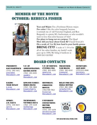 VOLUME III, ISSUE 3                                        MEMBER OF THE MONTH & BOARD CONTACTS



       member of the month
      october: Rebecca Fisher

                                   Year and Major: I'm a Freshman History major.
                                   Fav color: I like the color burgundy because
                                   it reminds me of old Victorian England, and Ron
                                   Burgundy is a pretty BA Anchorman, so who wouldn't
                                   want to love that color because of him?
                                   Fav place to hang out on campus: The Quad
                                   How did you hear about Circle K? I heard from J.O.
                                   On a scale of 1 to 10, how hard is your family gonna
                                   BRING IT?!? A scale of 1-10 is for
                                   all of the other families, my family's scale
                                   goes up to 1000, We bring it hardcore at
                                   1000! GO LIONS!


                                board contacts
President:            V.P. of            V.P. of Service: Treasurer:           Secretary:
Kaci Hartwick         Administration:    Cynthia Uba      Nam Hoang            Alex Kieu
(775) 240-7471        Rachel Davis       (702) 823-6201     (702) 302-6152     (775)313-4948
president                                vpservice          treasurer          secretary
                      (702) 203-0205
@nevadacki.com                           @nevadacki.com     @nevadacki.com     @nevadacki.com
                      vpadmin
                      @nevadacki.com


K-Kids:               Kiwanis Family:    Historian:         Relay for Life:
Noah McKay            Boris Zhang        Christine          Erika Mettke
k-kids                (702) 768-3866     Bonuel             (702) 882-1860
@nevadacki.com        kiwanisfamily                         relayforlife
                                         (702)768-7812
                      @nevadacki.com                        @nevadacki.com
                                         historian
                                         @nevadacki.com



Spirit:               Technology:        University
J.O. Salva            Victoria Silva     Connections:
(775) 338-6625        (702) 374-2128     Hector
spirit                technology
                                         Mendoza
@nevadacki.com        @nevadacki.com
                                         (775) 247-1178
                                         universityconn
                                         @nevadacki.com


4                                                         nevadacirclek.webs.com
 