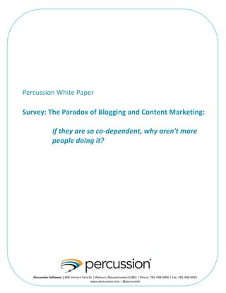   	
  
Percussion	
  White	
  Paper	
  
	
  
	
  
Survey:	
  The	
  Paradox	
  of	
  Blogging	
  and	
  Content	
  Marketing:	
  
	
  
If	
  they	
  are	
  so	
  co-­‐dependent,	
  why	
  aren't	
  more	
  
people	
  doing	
  it?	
  
	
  
	
  
Percussion	
  Software	
  |	
  600	
  Unicorn	
  Park	
  Dr	
  |	
  Woburn,	
  Massachusetts	
  01801	
  |	
  Phone:	
  781-­‐438-­‐9900	
  |	
  Fax:	
  781-­‐438-­‐9955	
  
www.percussion.com	
  |	
  @percussion	
  
 