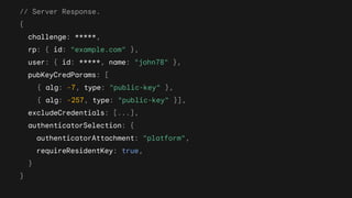 // Server Response.
{
challenge: *****,
rp: { id: "example.com" },
user: { id: *****, name: "john78" },
pubKeyCredParams: [
{ alg: -7, type: "public-key" },
{ alg: -257, type: "public-key" }],
excludeCredentials: [...],
authenticatorSelection: {
authenticatorAttachment: "platform",
requireResidentKey: true,
}
}
 