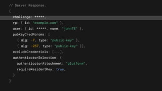 // Server Response.
{
challenge: *****,
rp: { id: "example.com" },
user: { id: *****, name: "john78" },
pubKeyCredParams: [
{ alg: -7, type: "public-key" },
{ alg: -257, type: "public-key" }],
excludeCredentials: [...],
authenticatorSelection: {
authenticatorAttachment: "platform",
requireResidentKey: true,
}
}
 