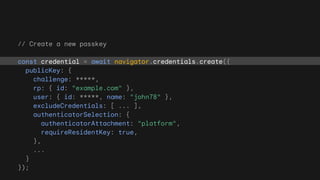 // Create a new passkey
const credential = await navigator.credentials.create({
publicKey: {
challenge: *****,
rp: { id: "example.com" },
user: { id: *****, name: "john78" },
excludeCredentials: [ ... ],
authenticatorSelection: {
authenticatorAttachment: "platform",
requireResidentKey: true,
},
...
}
});
 