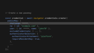 // Create a new passkey
const credential = await navigator.credentials.create({
publicKey: {
challenge: *****,
rp: { id: "example.com" },
user: { id: *****, name: "john78" },
excludeCredentials: [ ... ],
authenticatorSelection: {
authenticatorAttachment: "platform",
requireResidentKey: true,
},
...
}
});
 
