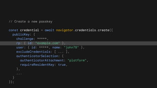 // Create a new passkey
const credential = await navigator.credentials.create({
publicKey: {
challenge: *****,
rp: { id: "example.com" },
user: { id: *****, name: "john78" },
excludeCredentials: [ ... ],
authenticatorSelection: {
authenticatorAttachment: "platform",
requireResidentKey: true,
},
...
}
});
 
