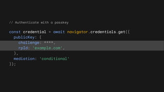 // Authenticate with a passkey
const credential = await navigator.credentials.get({
publicKey: {
challenge: ****,
rpId: 'example.com',
},
mediation: 'conditional'
});
 