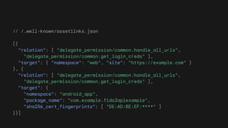 // /.well-known/assetlinks.json
[{
"relation": [ "delegate_permission/common.handle_all_urls",
"delegate_permission/common.get_login_creds" ],
"target": { "namespace": "web", "site": "https://example.com" }
}, {
"relation": [ "delegate_permission/common.handle_all_urls",
"delegate_permission/common.get_login_creds" ],
"target": {
"namespace": "android_app",
"package_name": "com.example.fido2apiexample",
"sha256_cert_fingerprints": [ "DE:AD:BE:EF:****" ]
}}]
 