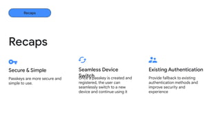 Passkeys are more secure and
simple to use.
Secure & Simple
Provide fallback to existing
authentication methods and
improve security and
experience
Existing Authentication
Recaps
Recaps
Once a passkey is created and
registered, the user can
seamlessly switch to a new
device and continue using it
Seamless Device
Switch
 