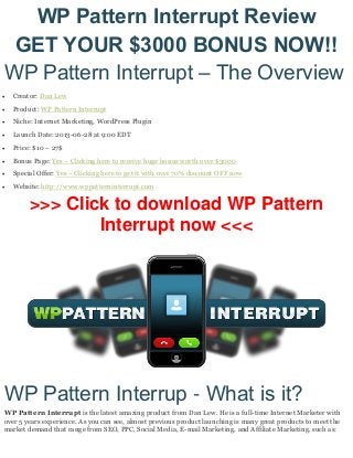 WP Pattern Interrupt Review
GET YOUR $3000 BONUS NOW!!
WP Pattern Interrupt – The Overview
 Creator: Dan Lew
 Product: WP Pattern Interrupt
 Niche: Internet Marketing, WordPress Plugin
 Launch Date: 2013-06-28 at 9:00 EDT
 Price: $10 – 27$
 Bonus Page: Yes – Clicking here to receive huge bonus worth over $3000
 Special Offer: Yes – Clicking here to get it with over 70% discount OFF now
 Website: http://www.wppatterninterrupt.com
>>> Click to download WP Pattern
Interrupt now <<<
WP Pattern Interrup - What is it?
WP Pattern Interrupt is the latest amazing product from Dan Lew. He is a full-time Internet Marketer with
over 5 years experience. As you can see, almost previous product launching is many great products to meet the
market demand that range from SEO, PPC, Social Media, E-mail Marketing, and Affiliate Marketing, such as:
 