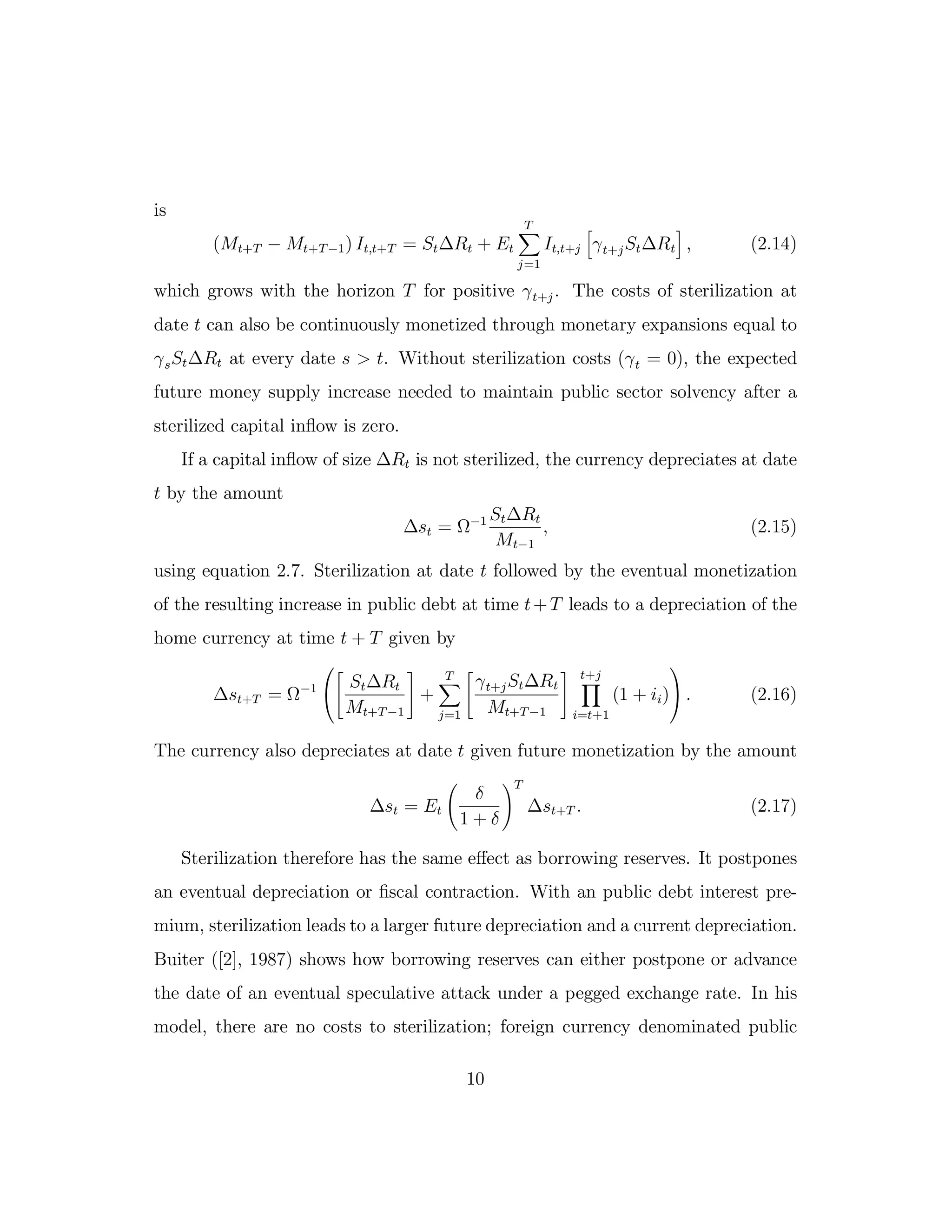 is
(Mt+T − Mt+T−1) It,t+T = St∆Rt + Et
T
j=1
It,t+j γt+jSt∆Rt , (2.14)
which grows with the horizon T for positive γt+j. The costs of sterilization at
date t can also be continuously monetized through monetary expansions equal to
γsSt∆Rt at every date s > t. Without sterilization costs (γt = 0), the expected
future money supply increase needed to maintain public sector solvency after a
sterilized capital inflow is zero.
If a capital inflow of size ∆Rt is not sterilized, the currency depreciates at date
t by the amount
∆st = Ω−1 St∆Rt
Mt−1
, (2.15)
using equation 2.7. Sterilization at date t followed by the eventual monetization
of the resulting increase in public debt at time t+T leads to a depreciation of the
home currency at time t + T given by
∆st+T = Ω−1


St∆Rt
Mt+T−1
+
T
j=1
γt+jSt∆Rt
Mt+T−1
t+j
i=t+1
(1 + ii)

 . (2.16)
The currency also depreciates at date t given future monetization by the amount
∆st = Et
δ
1 + δ
T
∆st+T . (2.17)
Sterilization therefore has the same eﬀect as borrowing reserves. It postpones
an eventual depreciation or fiscal contraction. With an public debt interest pre-
mium, sterilization leads to a larger future depreciation and a current depreciation.
Buiter ([2], 1987) shows how borrowing reserves can either postpone or advance
the date of an eventual speculative attack under a pegged exchange rate. In his
model, there are no costs to sterilization; foreign currency denominated public
10
 