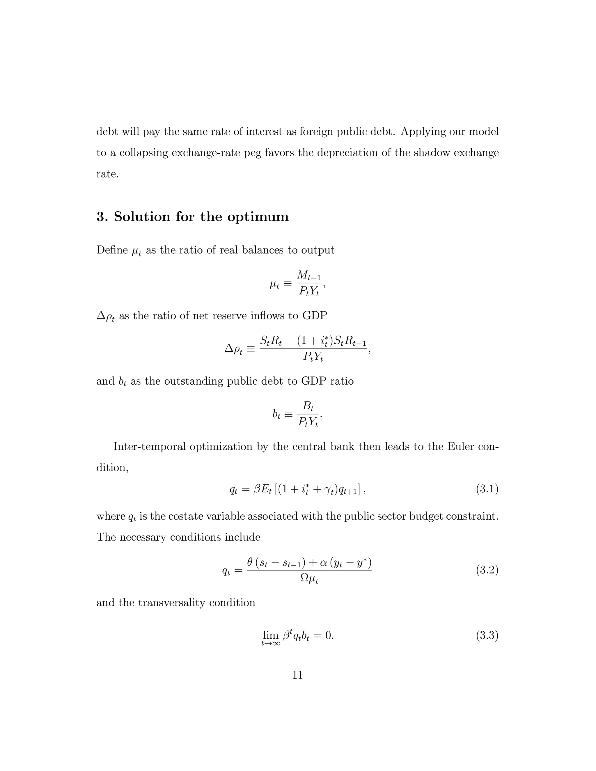 debt will pay the same rate of interest as foreign public debt. Applying our model
to a collapsing exchange-rate peg favors the depreciation of the shadow exchange
rate.
3. Solution for the optimum
Define µt as the ratio of real balances to output
µt ≡
Mt−1
PtYt
,
∆ρt as the ratio of net reserve inflows to GDP
∆ρt ≡
StRt − (1 + i∗
t )StRt−1
PtYt
,
and bt as the outstanding public debt to GDP ratio
bt ≡
Bt
PtYt
.
Inter-temporal optimization by the central bank then leads to the Euler con-
dition,
qt = βEt [(1 + i∗
t + γt)qt+1] , (3.1)
where qt is the costate variable associated with the public sector budget constraint.
The necessary conditions include
qt =
θ (st − st−1) + α (yt − y∗
)
Ωµt
(3.2)
and the transversality condition
lim
t→∞
βt
qtbt = 0. (3.3)
11
 