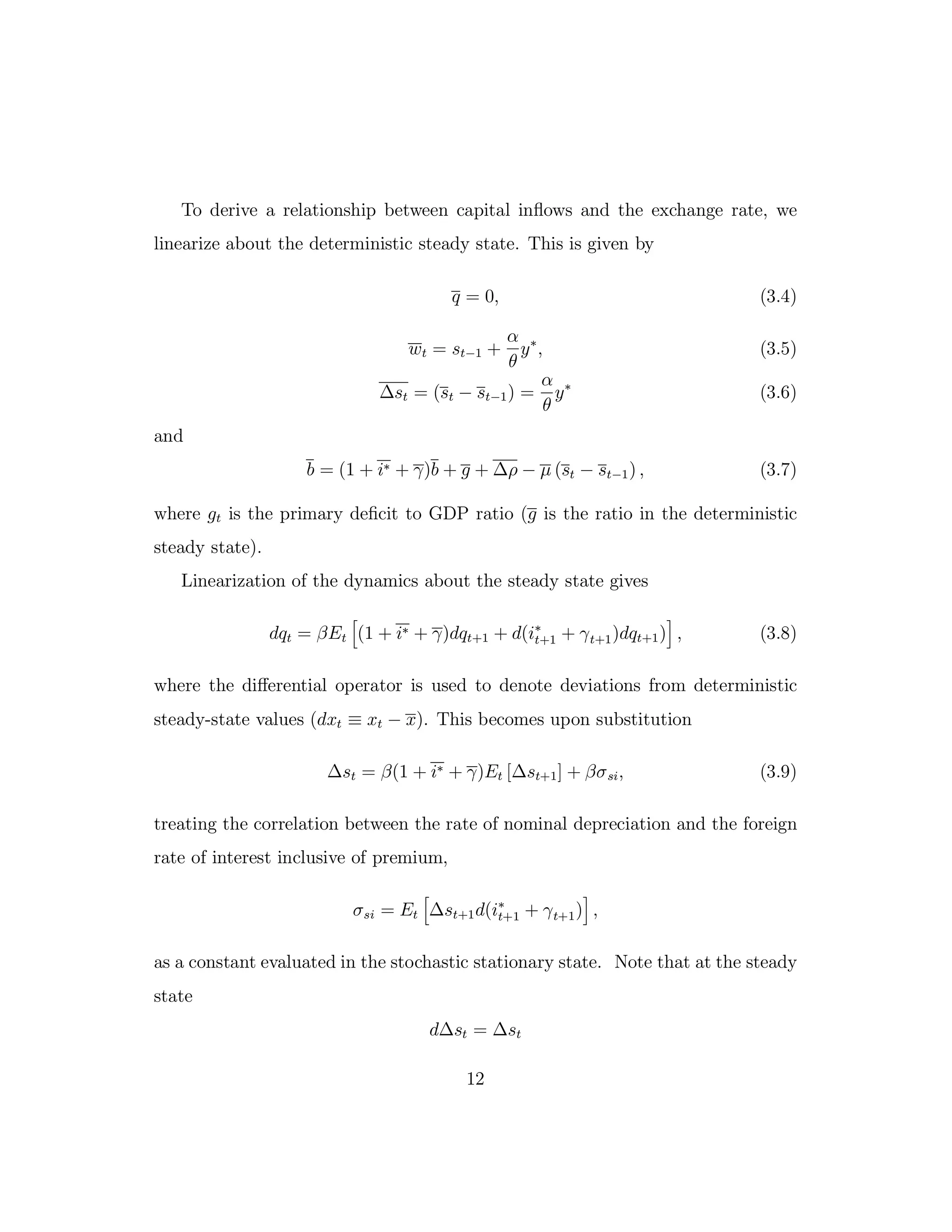 To derive a relationship between capital inflows and the exchange rate, we
linearize about the deterministic steady state. This is given by
q = 0, (3.4)
wt = st−1 +
α
θ
y∗
, (3.5)
∆st = (st − st−1) =
α
θ
y∗
(3.6)
and
b = (1 + i∗ + γ)b + g + ∆ρ − µ (st − st−1) , (3.7)
where gt is the primary deficit to GDP ratio (g is the ratio in the deterministic
steady state).
Linearization of the dynamics about the steady state gives
dqt = βEt (1 + i∗ + γ)dqt+1 + d(i∗
t+1 + γt+1)dqt+1) , (3.8)
where the diﬀerential operator is used to denote deviations from deterministic
steady-state values (dxt ≡ xt − x). This becomes upon substitution
∆st = β(1 + i∗ + γ)Et [∆st+1] + βσsi, (3.9)
treating the correlation between the rate of nominal depreciation and the foreign
rate of interest inclusive of premium,
σsi = Et ∆st+1d(i∗
t+1 + γt+1) ,
as a constant evaluated in the stochastic stationary state. Note that at the steady
state
d∆st = ∆st
12
 