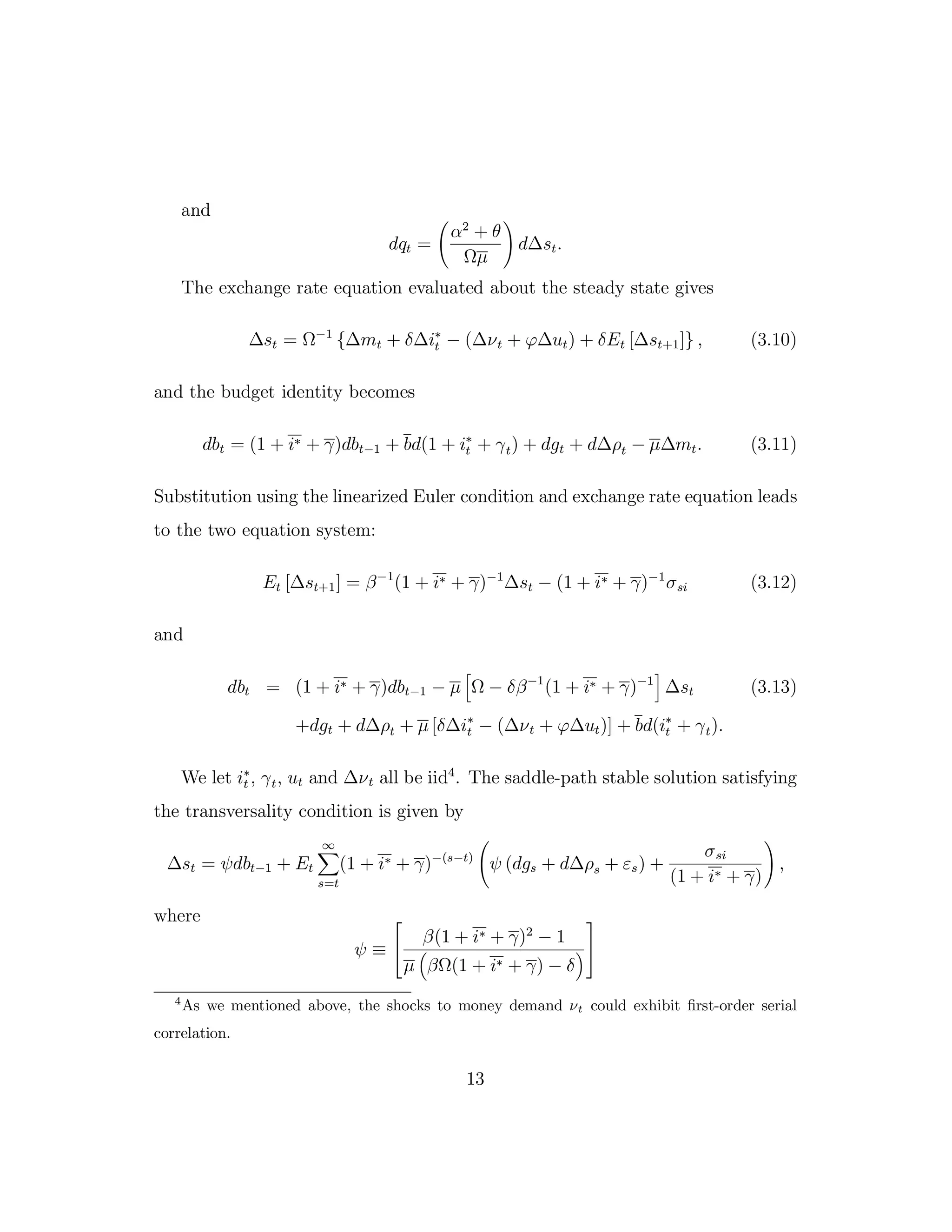 and
dqt =
α2
+ θ
Ωµ
d∆st.
The exchange rate equation evaluated about the steady state gives
∆st = Ω−1
{∆mt + δ∆i∗
t − (∆νt + ϕ∆ut) + δEt [∆st+1]} , (3.10)
and the budget identity becomes
dbt = (1 + i∗ + γ)dbt−1 + bd(1 + i∗
t + γt) + dgt + d∆ρt − µ∆mt. (3.11)
Substitution using the linearized Euler condition and exchange rate equation leads
to the two equation system:
Et [∆st+1] = β−1
(1 + i∗ + γ)−1
∆st − (1 + i∗ + γ)−1
σsi (3.12)
and
dbt = (1 + i∗ + γ)dbt−1 − µ Ω − δβ−1
(1 + i∗ + γ)−1
∆st (3.13)
+dgt + d∆ρt + µ [δ∆i∗
t − (∆νt + ϕ∆ut)] + bd(i∗
t + γt).
We let i∗
t , γt, ut and ∆νt all be iid4
. The saddle-path stable solution satisfying
the transversality condition is given by
∆st = ψdbt−1 + Et
∞
s=t
(1 + i∗ + γ)−(s−t)
ψ (dgs + d∆ρs + εs) +
σsi
(1 + i∗ + γ)
,
where
ψ ≡


β(1 + i∗ + γ)2
− 1
µ βΩ(1 + i∗ + γ) − δ


4
As we mentioned above, the shocks to money demand νt could exhibit first-order serial
correlation.
13
 