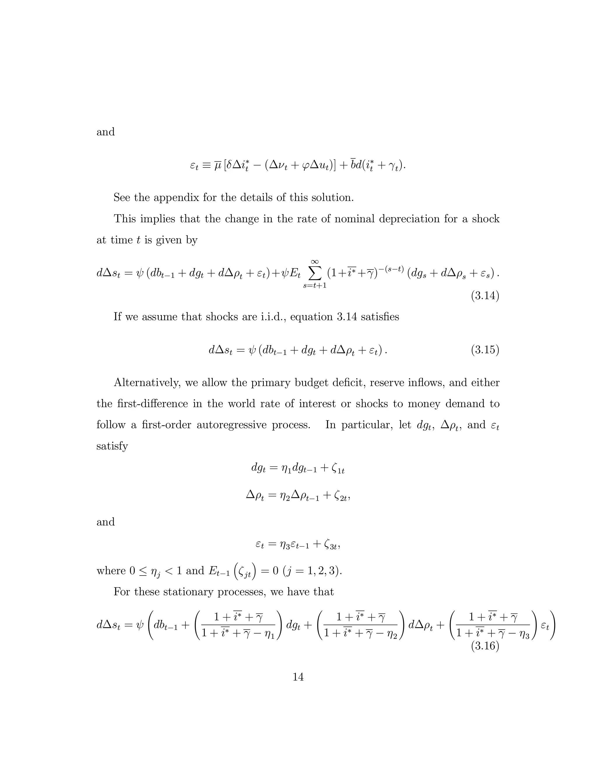 and
εt ≡ µ [δ∆i∗
t − (∆νt + ϕ∆ut)] + bd(i∗
t + γt).
See the appendix for the details of this solution.
This implies that the change in the rate of nominal depreciation for a shock
at time t is given by
d∆st = ψ (dbt−1 + dgt + d∆ρt + εt)+ψEt
∞
s=t+1
(1+i∗ +γ)−(s−t)
(dgs + d∆ρs + εs) .
(3.14)
If we assume that shocks are i.i.d., equation 3.14 satisfies
d∆st = ψ (dbt−1 + dgt + d∆ρt + εt) . (3.15)
Alternatively, we allow the primary budget deficit, reserve inflows, and either
the first-diﬀerence in the world rate of interest or shocks to money demand to
follow a first-order autoregressive process. In particular, let dgt, ∆ρt, and εt
satisfy
dgt = η1dgt−1 + ζ1t
∆ρt = η2∆ρt−1 + ζ2t,
and
εt = η3εt−1 + ζ3t,
where 0 ≤ ηj < 1 and Et−1 ζjt = 0 (j = 1, 2, 3).
For these stationary processes, we have that
d∆st = ψ dbt−1 +
1 + i∗ + γ
1 + i∗ + γ − η1
dgt +
1 + i∗ + γ
1 + i∗ + γ − η2
d∆ρt +
1 + i∗ + γ
1 + i∗ + γ − η3
εt
(3.16)
14
 