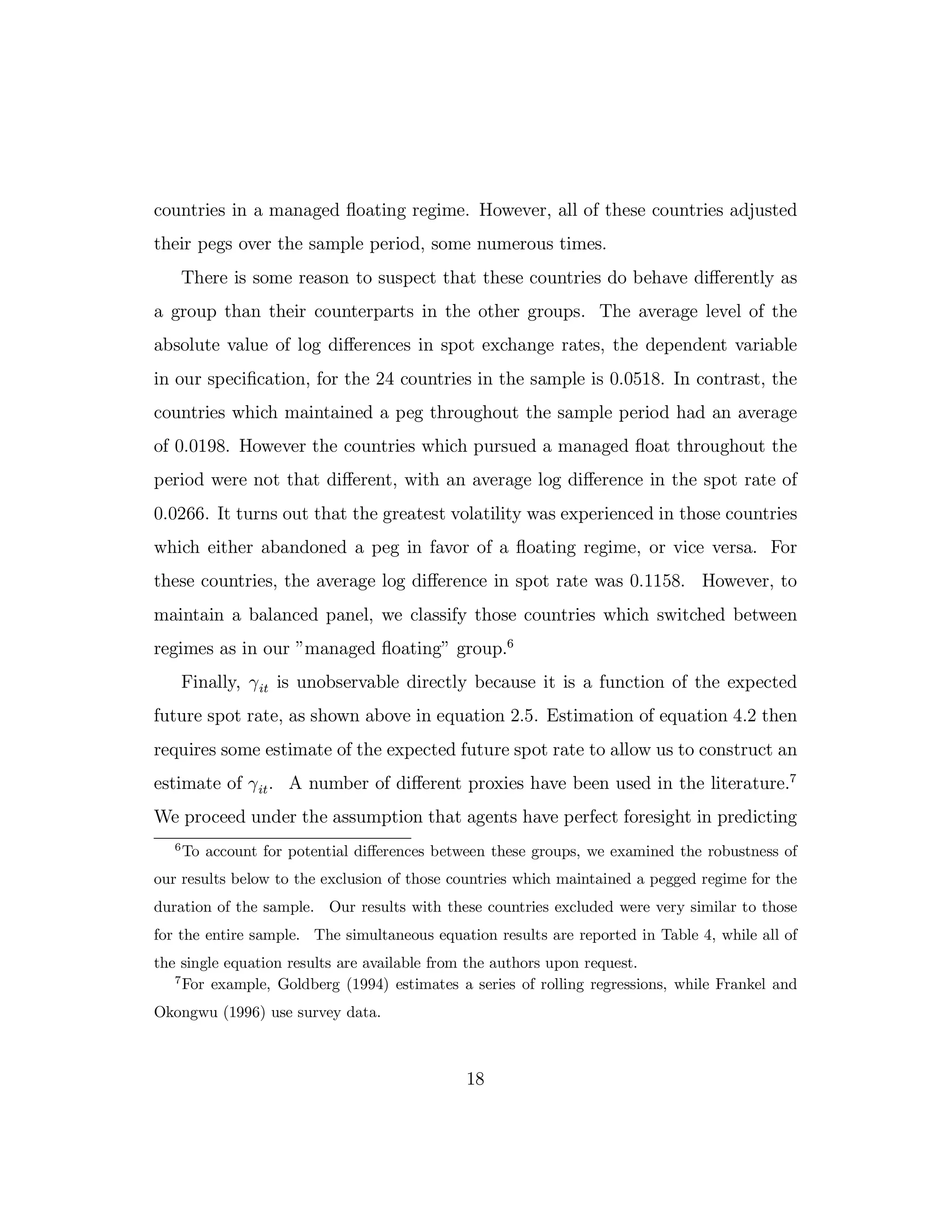 countries in a managed floating regime. However, all of these countries adjusted
their pegs over the sample period, some numerous times.
There is some reason to suspect that these countries do behave diﬀerently as
a group than their counterparts in the other groups. The average level of the
absolute value of log diﬀerences in spot exchange rates, the dependent variable
in our specification, for the 24 countries in the sample is 0.0518. In contrast, the
countries which maintained a peg throughout the sample period had an average
of 0.0198. However the countries which pursued a managed float throughout the
period were not that diﬀerent, with an average log diﬀerence in the spot rate of
0.0266. It turns out that the greatest volatility was experienced in those countries
which either abandoned a peg in favor of a floating regime, or vice versa. For
these countries, the average log diﬀerence in spot rate was 0.1158. However, to
maintain a balanced panel, we classify those countries which switched between
regimes as in our ”managed floating” group.6
Finally, γit is unobservable directly because it is a function of the expected
future spot rate, as shown above in equation 2.5. Estimation of equation 4.2 then
requires some estimate of the expected future spot rate to allow us to construct an
estimate of γit. A number of diﬀerent proxies have been used in the literature.7
We proceed under the assumption that agents have perfect foresight in predicting
6
To account for potential diﬀerences between these groups, we examined the robustness of
our results below to the exclusion of those countries which maintained a pegged regime for the
duration of the sample. Our results with these countries excluded were very similar to those
for the entire sample. The simultaneous equation results are reported in Table 4, while all of
the single equation results are available from the authors upon request.
7
For example, Goldberg (1994) estimates a series of rolling regressions, while Frankel and
Okongwu (1996) use survey data.
18
 