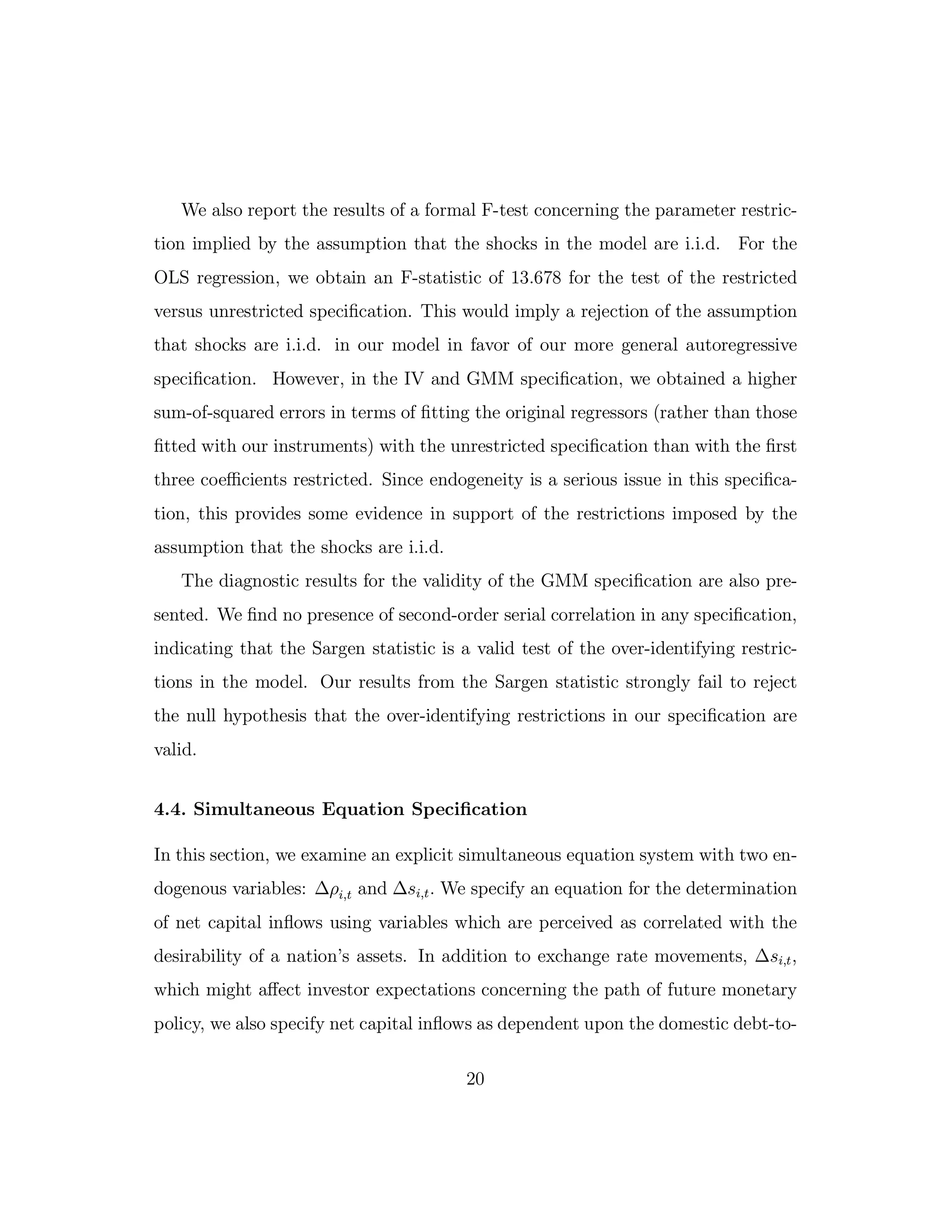 We also report the results of a formal F-test concerning the parameter restric-
tion implied by the assumption that the shocks in the model are i.i.d. For the
OLS regression, we obtain an F-statistic of 13.678 for the test of the restricted
versus unrestricted specification. This would imply a rejection of the assumption
that shocks are i.i.d. in our model in favor of our more general autoregressive
specification. However, in the IV and GMM specification, we obtained a higher
sum-of-squared errors in terms of fitting the original regressors (rather than those
fitted with our instruments) with the unrestricted specification than with the first
three coeﬃcients restricted. Since endogeneity is a serious issue in this specifica-
tion, this provides some evidence in support of the restrictions imposed by the
assumption that the shocks are i.i.d.
The diagnostic results for the validity of the GMM specification are also pre-
sented. We find no presence of second-order serial correlation in any specification,
indicating that the Sargen statistic is a valid test of the over-identifying restric-
tions in the model. Our results from the Sargen statistic strongly fail to reject
the null hypothesis that the over-identifying restrictions in our specification are
valid.
4.4. Simultaneous Equation Specification
In this section, we examine an explicit simultaneous equation system with two en-
dogenous variables: ∆ρi,t and ∆si,t. We specify an equation for the determination
of net capital inflows using variables which are perceived as correlated with the
desirability of a nation’s assets. In addition to exchange rate movements, ∆si,t,
which might aﬀect investor expectations concerning the path of future monetary
policy, we also specify net capital inflows as dependent upon the domestic debt-to-
20
 