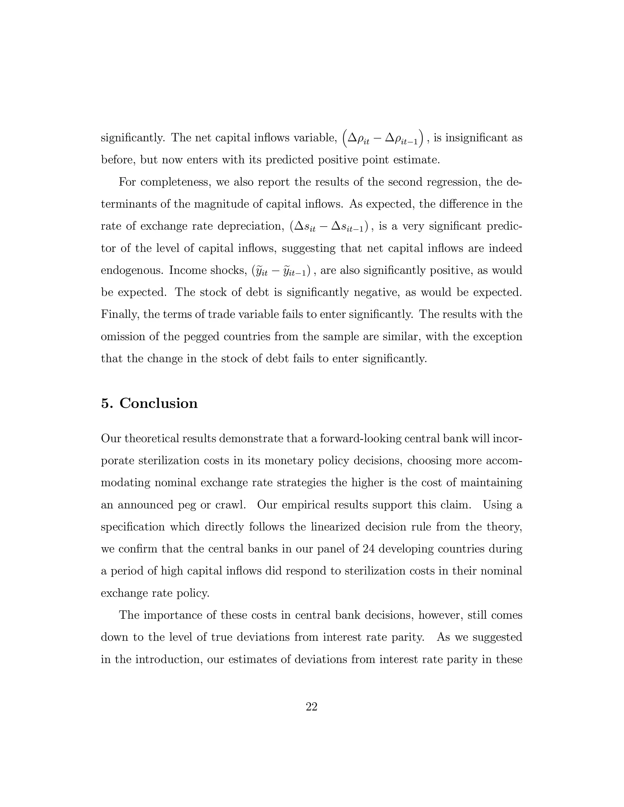 significantly. The net capital inflows variable, ∆ρit − ∆ρit−1 , is insignificant as
before, but now enters with its predicted positive point estimate.
For completeness, we also report the results of the second regression, the de-
terminants of the magnitude of capital inflows. As expected, the diﬀerence in the
rate of exchange rate depreciation, (∆sit − ∆sit−1) , is a very significant predic-
tor of the level of capital inflows, suggesting that net capital inflows are indeed
endogenous. Income shocks, (yit − yit−1) , are also significantly positive, as would
be expected. The stock of debt is significantly negative, as would be expected.
Finally, the terms of trade variable fails to enter significantly. The results with the
omission of the pegged countries from the sample are similar, with the exception
that the change in the stock of debt fails to enter significantly.
5. Conclusion
Our theoretical results demonstrate that a forward-looking central bank will incor-
porate sterilization costs in its monetary policy decisions, choosing more accom-
modating nominal exchange rate strategies the higher is the cost of maintaining
an announced peg or crawl. Our empirical results support this claim. Using a
specification which directly follows the linearized decision rule from the theory,
we confirm that the central banks in our panel of 24 developing countries during
a period of high capital inflows did respond to sterilization costs in their nominal
exchange rate policy.
The importance of these costs in central bank decisions, however, still comes
down to the level of true deviations from interest rate parity. As we suggested
in the introduction, our estimates of deviations from interest rate parity in these
22
 