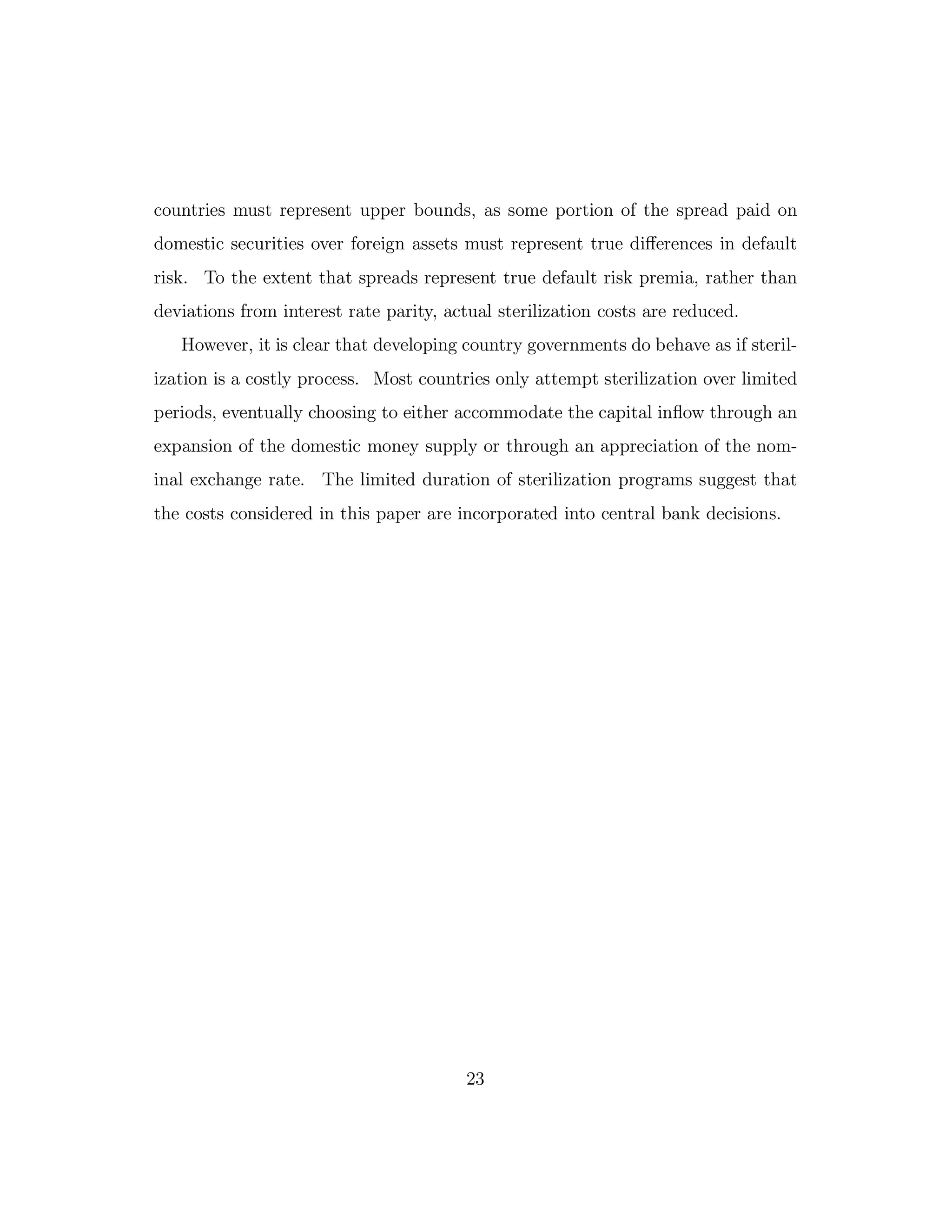 countries must represent upper bounds, as some portion of the spread paid on
domestic securities over foreign assets must represent true diﬀerences in default
risk. To the extent that spreads represent true default risk premia, rather than
deviations from interest rate parity, actual sterilization costs are reduced.
However, it is clear that developing country governments do behave as if steril-
ization is a costly process. Most countries only attempt sterilization over limited
periods, eventually choosing to either accommodate the capital inflow through an
expansion of the domestic money supply or through an appreciation of the nom-
inal exchange rate. The limited duration of sterilization programs suggest that
the costs considered in this paper are incorporated into central bank decisions.
23
 