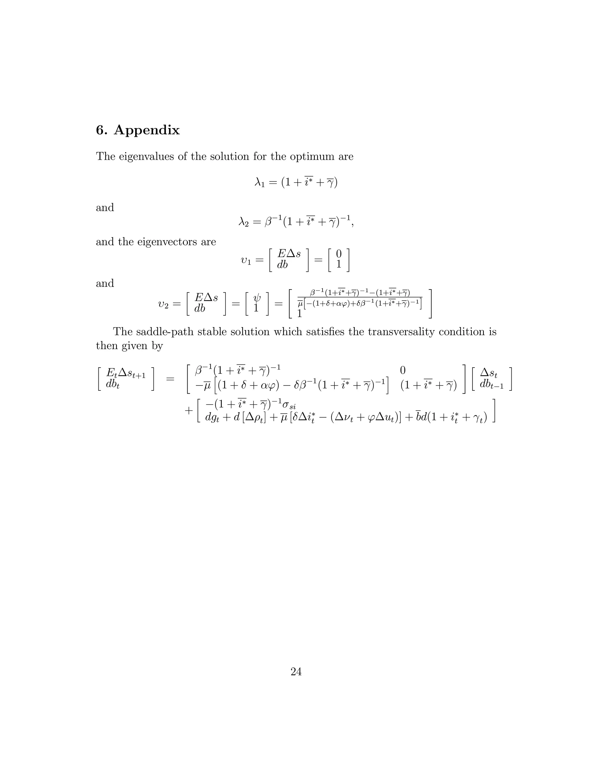 6. Appendix
The eigenvalues of the solution for the optimum are
λ1 = (1 + i∗ + γ)
and
λ2 = β−1
(1 + i∗ + γ)−1
,
and the eigenvectors are
υ1 =
E∆s
db = 0
1
and
υ2 =
E∆s
db = ψ
1 =
β−1
(1+i∗+γ)−1−(1+i∗+γ)
µ[−(1+δ+αϕ)+δβ−1
(1+i∗+γ)−1
]
1
The saddle-path stable solution which satisfies the transversality condition is
then given by
Et∆st+1
dbt
=
β−1
(1 + i∗ + γ)−1
0
−µ (1 + δ + αϕ) − δβ−1
(1 + i∗ + γ)−1
(1 + i∗ + γ)
∆st
dbt−1
+
−(1 + i∗ + γ)−1
σsi
dgt + d [∆ρt] + µ [δ∆i∗
t − (∆νt + ϕ∆ut)] + bd(1 + i∗
t + γt)
24
 