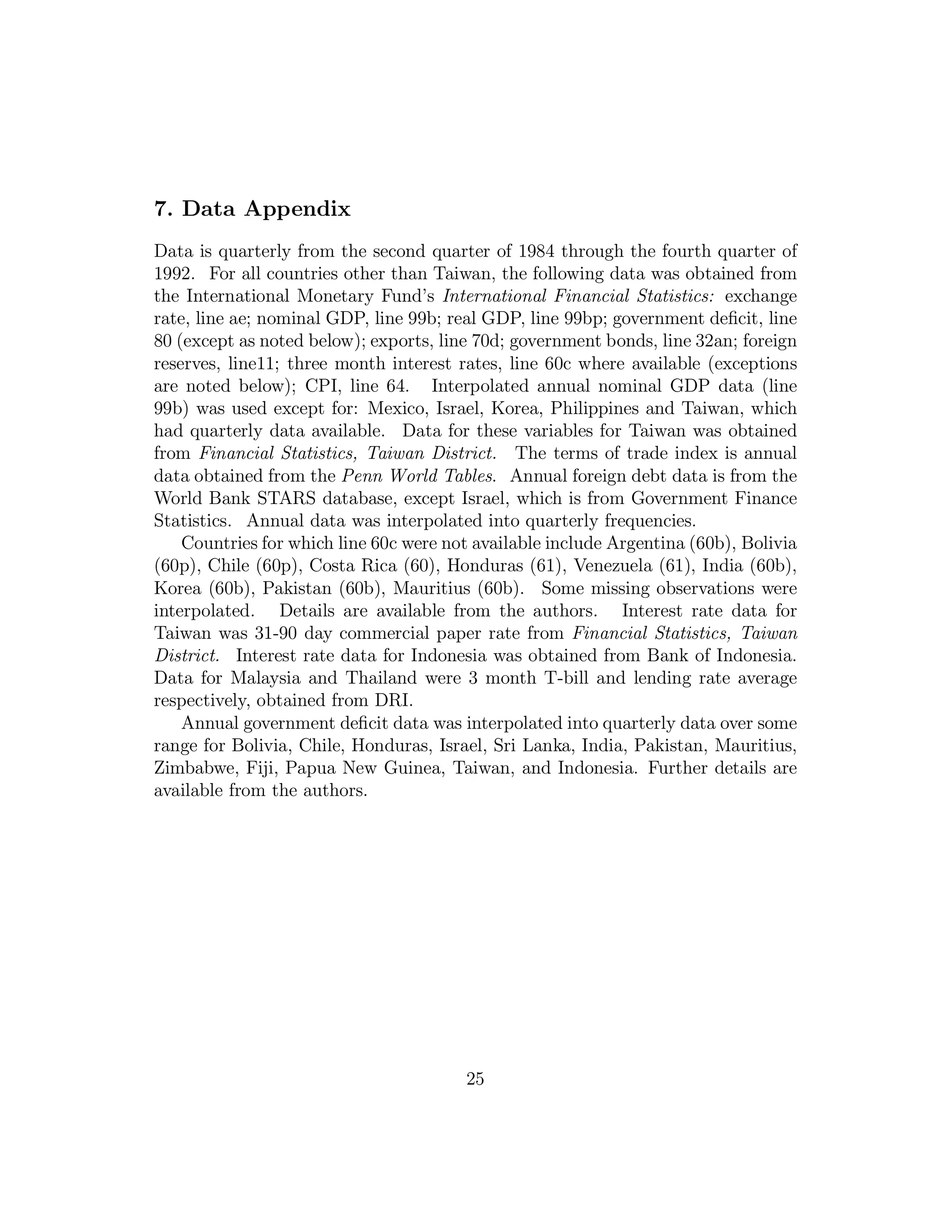 7. Data Appendix
Data is quarterly from the second quarter of 1984 through the fourth quarter of
1992. For all countries other than Taiwan, the following data was obtained from
the International Monetary Fund’s International Financial Statistics: exchange
rate, line ae; nominal GDP, line 99b; real GDP, line 99bp; government deficit, line
80 (except as noted below); exports, line 70d; government bonds, line 32an; foreign
reserves, line11; three month interest rates, line 60c where available (exceptions
are noted below); CPI, line 64. Interpolated annual nominal GDP data (line
99b) was used except for: Mexico, Israel, Korea, Philippines and Taiwan, which
had quarterly data available. Data for these variables for Taiwan was obtained
from Financial Statistics, Taiwan District. The terms of trade index is annual
data obtained from the Penn World Tables. Annual foreign debt data is from the
World Bank STARS database, except Israel, which is from Government Finance
Statistics. Annual data was interpolated into quarterly frequencies.
Countries for which line 60c were not available include Argentina (60b), Bolivia
(60p), Chile (60p), Costa Rica (60), Honduras (61), Venezuela (61), India (60b),
Korea (60b), Pakistan (60b), Mauritius (60b). Some missing observations were
interpolated. Details are available from the authors. Interest rate data for
Taiwan was 31-90 day commercial paper rate from Financial Statistics, Taiwan
District. Interest rate data for Indonesia was obtained from Bank of Indonesia.
Data for Malaysia and Thailand were 3 month T-bill and lending rate average
respectively, obtained from DRI.
Annual government deficit data was interpolated into quarterly data over some
range for Bolivia, Chile, Honduras, Israel, Sri Lanka, India, Pakistan, Mauritius,
Zimbabwe, Fiji, Papua New Guinea, Taiwan, and Indonesia. Further details are
available from the authors.
25
 