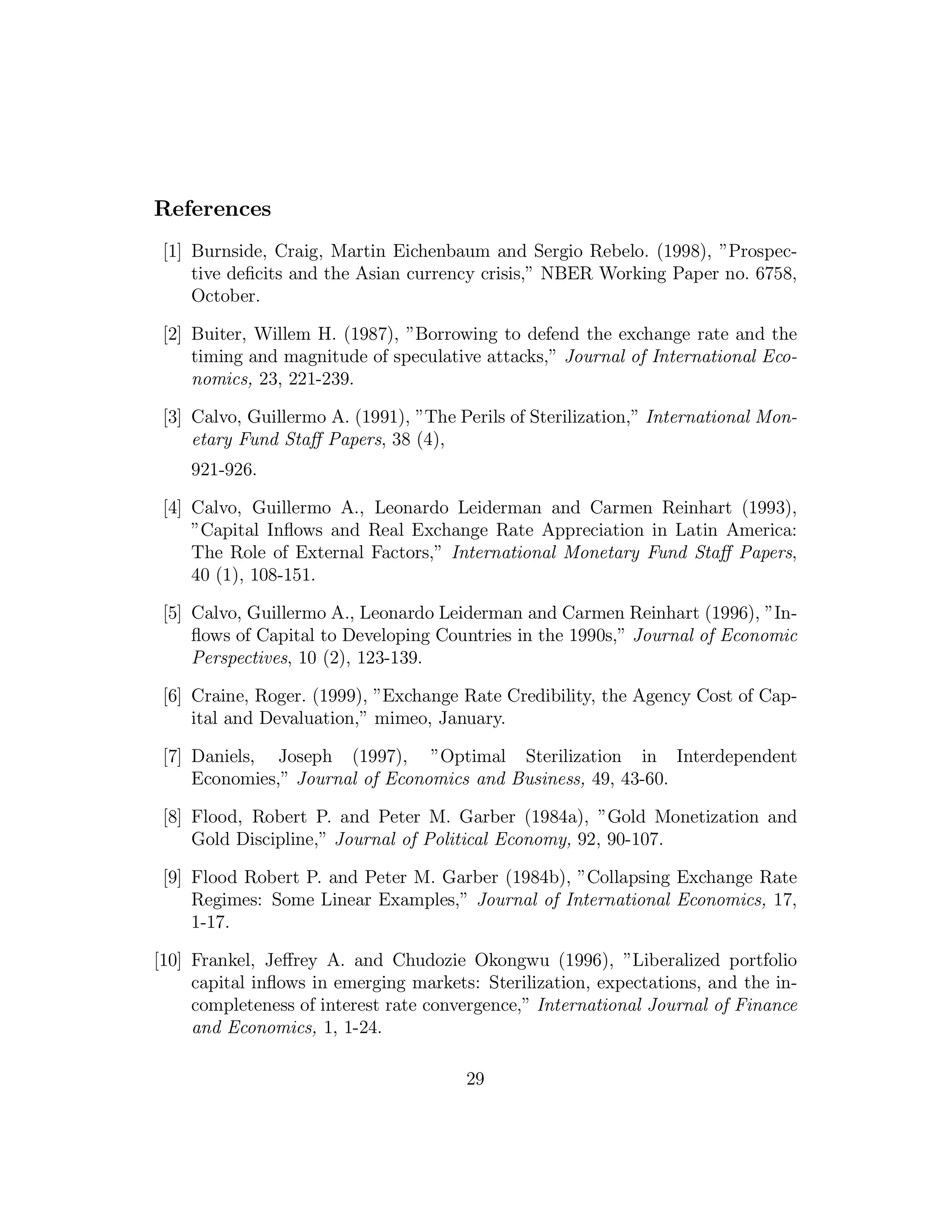References
[1] Burnside, Craig, Martin Eichenbaum and Sergio Rebelo. (1998), ”Prospec-
tive deficits and the Asian currency crisis,” NBER Working Paper no. 6758,
October.
[2] Buiter, Willem H. (1987), ”Borrowing to defend the exchange rate and the
timing and magnitude of speculative attacks,” Journal of International Eco-
nomics, 23, 221-239.
[3] Calvo, Guillermo A. (1991), ”The Perils of Sterilization,” International Mon-
etary Fund Staﬀ Papers, 38 (4),
921-926.
[4] Calvo, Guillermo A., Leonardo Leiderman and Carmen Reinhart (1993),
”Capital Inflows and Real Exchange Rate Appreciation in Latin America:
The Role of External Factors,” International Monetary Fund Staﬀ Papers,
40 (1), 108-151.
[5] Calvo, Guillermo A., Leonardo Leiderman and Carmen Reinhart (1996), ”In-
flows of Capital to Developing Countries in the 1990s,” Journal of Economic
Perspectives, 10 (2), 123-139.
[6] Craine, Roger. (1999), ”Exchange Rate Credibility, the Agency Cost of Cap-
ital and Devaluation,” mimeo, January.
[7] Daniels, Joseph (1997), ”Optimal Sterilization in Interdependent
Economies,” Journal of Economics and Business, 49, 43-60.
[8] Flood, Robert P. and Peter M. Garber (1984a), ”Gold Monetization and
Gold Discipline,” Journal of Political Economy, 92, 90-107.
[9] Flood Robert P. and Peter M. Garber (1984b), ”Collapsing Exchange Rate
Regimes: Some Linear Examples,” Journal of International Economics, 17,
1-17.
[10] Frankel, Jeﬀrey A. and Chudozie Okongwu (1996), ”Liberalized portfolio
capital inflows in emerging markets: Sterilization, expectations, and the in-
completeness of interest rate convergence,” International Journal of Finance
and Economics, 1, 1-24.
29
 