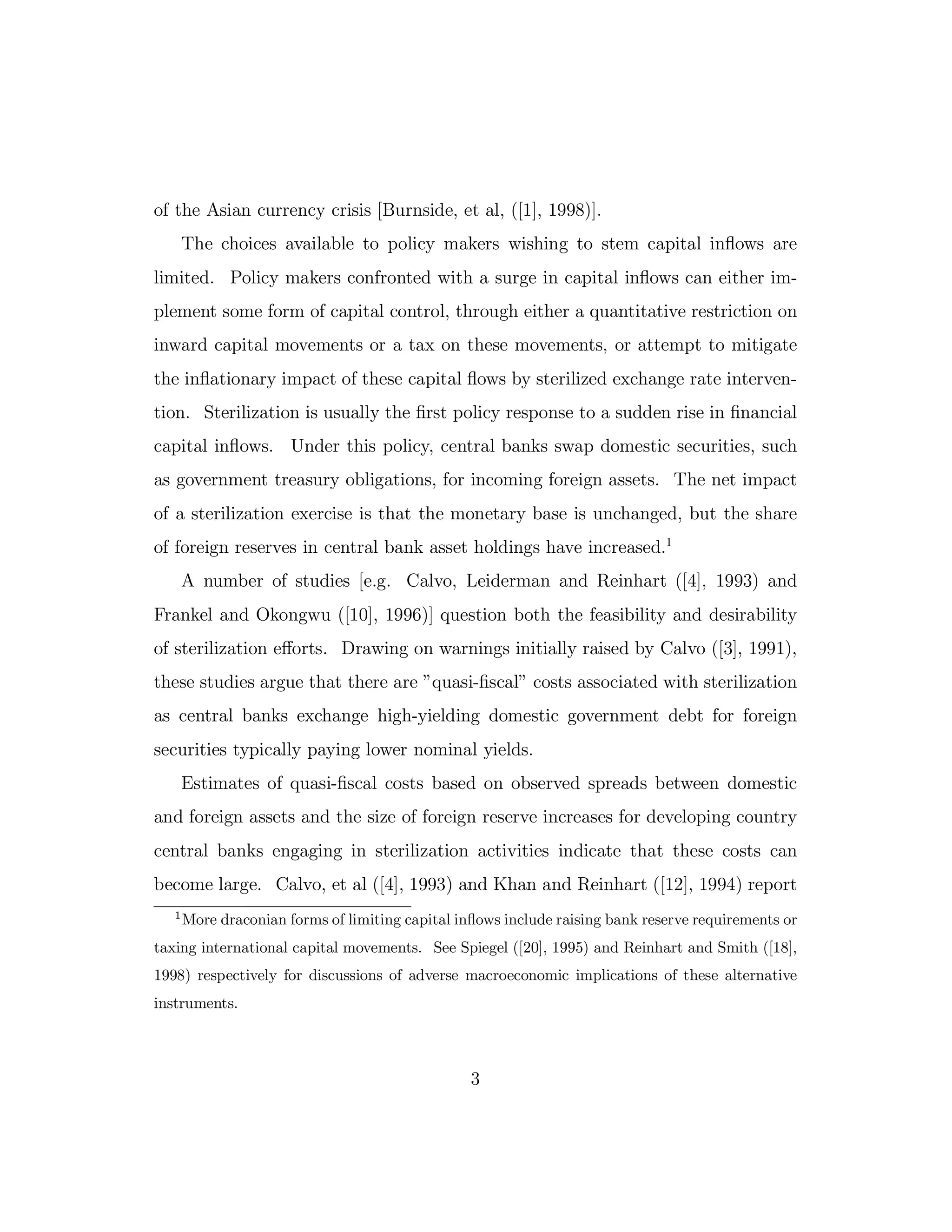 of the Asian currency crisis [Burnside, et al, ([1], 1998)].
The choices available to policy makers wishing to stem capital inflows are
limited. Policy makers confronted with a surge in capital inflows can either im-
plement some form of capital control, through either a quantitative restriction on
inward capital movements or a tax on these movements, or attempt to mitigate
the inflationary impact of these capital flows by sterilized exchange rate interven-
tion. Sterilization is usually the first policy response to a sudden rise in financial
capital inflows. Under this policy, central banks swap domestic securities, such
as government treasury obligations, for incoming foreign assets. The net impact
of a sterilization exercise is that the monetary base is unchanged, but the share
of foreign reserves in central bank asset holdings have increased.1
A number of studies [e.g. Calvo, Leiderman and Reinhart ([4], 1993) and
Frankel and Okongwu ([10], 1996)] question both the feasibility and desirability
of sterilization eﬀorts. Drawing on warnings initially raised by Calvo ([3], 1991),
these studies argue that there are ”quasi-fiscal” costs associated with sterilization
as central banks exchange high-yielding domestic government debt for foreign
securities typically paying lower nominal yields.
Estimates of quasi-fiscal costs based on observed spreads between domestic
and foreign assets and the size of foreign reserve increases for developing country
central banks engaging in sterilization activities indicate that these costs can
become large. Calvo, et al ([4], 1993) and Khan and Reinhart ([12], 1994) report
1
More draconian forms of limiting capital inflows include raising bank reserve requirements or
taxing international capital movements. See Spiegel ([20], 1995) and Reinhart and Smith ([18],
1998) respectively for discussions of adverse macroeconomic implications of these alternative
instruments.
3
 