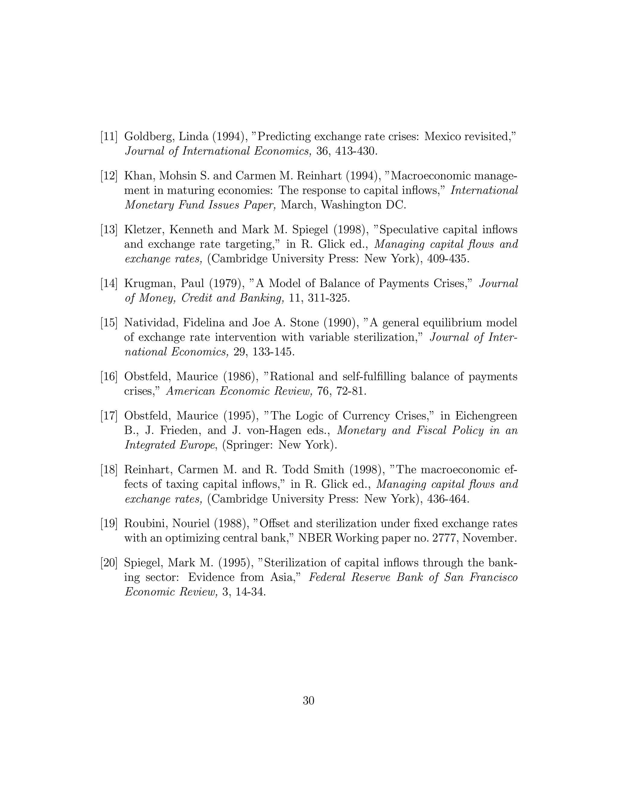 [11] Goldberg, Linda (1994), ”Predicting exchange rate crises: Mexico revisited,”
Journal of International Economics, 36, 413-430.
[12] Khan, Mohsin S. and Carmen M. Reinhart (1994), ”Macroeconomic manage-
ment in maturing economies: The response to capital inflows,” International
Monetary Fund Issues Paper, March, Washington DC.
[13] Kletzer, Kenneth and Mark M. Spiegel (1998), ”Speculative capital inflows
and exchange rate targeting,” in R. Glick ed., Managing capital flows and
exchange rates, (Cambridge University Press: New York), 409-435.
[14] Krugman, Paul (1979), ”A Model of Balance of Payments Crises,” Journal
of Money, Credit and Banking, 11, 311-325.
[15] Natividad, Fidelina and Joe A. Stone (1990), ”A general equilibrium model
of exchange rate intervention with variable sterilization,” Journal of Inter-
national Economics, 29, 133-145.
[16] Obstfeld, Maurice (1986), ”Rational and self-fulfilling balance of payments
crises,” American Economic Review, 76, 72-81.
[17] Obstfeld, Maurice (1995), ”The Logic of Currency Crises,” in Eichengreen
B., J. Frieden, and J. von-Hagen eds., Monetary and Fiscal Policy in an
Integrated Europe, (Springer: New York).
[18] Reinhart, Carmen M. and R. Todd Smith (1998), ”The macroeconomic ef-
fects of taxing capital inflows,” in R. Glick ed., Managing capital flows and
exchange rates, (Cambridge University Press: New York), 436-464.
[19] Roubini, Nouriel (1988), ”Oﬀset and sterilization under fixed exchange rates
with an optimizing central bank,” NBER Working paper no. 2777, November.
[20] Spiegel, Mark M. (1995), ”Sterilization of capital inflows through the bank-
ing sector: Evidence from Asia,” Federal Reserve Bank of San Francisco
Economic Review, 3, 14-34.
30
 