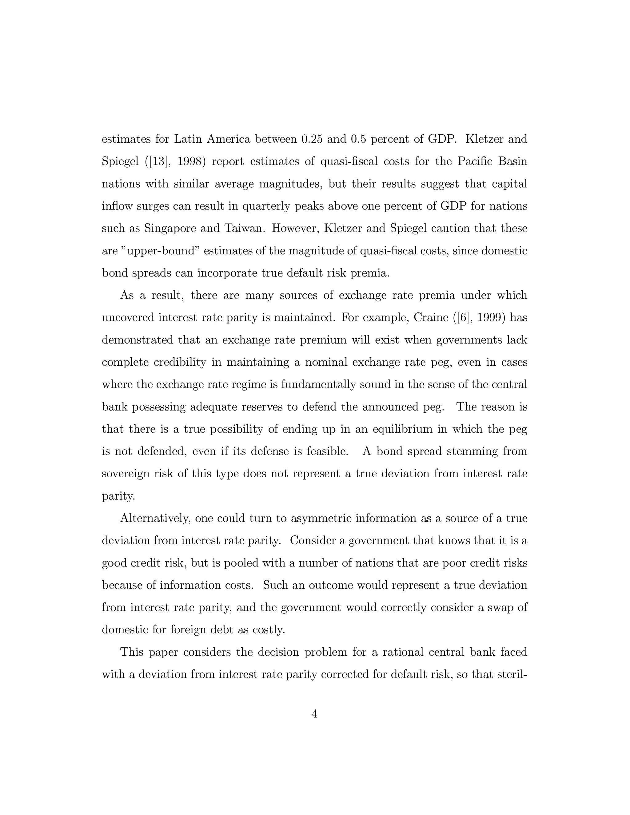 estimates for Latin America between 0.25 and 0.5 percent of GDP. Kletzer and
Spiegel ([13], 1998) report estimates of quasi-fiscal costs for the Pacific Basin
nations with similar average magnitudes, but their results suggest that capital
inflow surges can result in quarterly peaks above one percent of GDP for nations
such as Singapore and Taiwan. However, Kletzer and Spiegel caution that these
are ”upper-bound” estimates of the magnitude of quasi-fiscal costs, since domestic
bond spreads can incorporate true default risk premia.
As a result, there are many sources of exchange rate premia under which
uncovered interest rate parity is maintained. For example, Craine ([6], 1999) has
demonstrated that an exchange rate premium will exist when governments lack
complete credibility in maintaining a nominal exchange rate peg, even in cases
where the exchange rate regime is fundamentally sound in the sense of the central
bank possessing adequate reserves to defend the announced peg. The reason is
that there is a true possibility of ending up in an equilibrium in which the peg
is not defended, even if its defense is feasible. A bond spread stemming from
sovereign risk of this type does not represent a true deviation from interest rate
parity.
Alternatively, one could turn to asymmetric information as a source of a true
deviation from interest rate parity. Consider a government that knows that it is a
good credit risk, but is pooled with a number of nations that are poor credit risks
because of information costs. Such an outcome would represent a true deviation
from interest rate parity, and the government would correctly consider a swap of
domestic for foreign debt as costly.
This paper considers the decision problem for a rational central bank faced
with a deviation from interest rate parity corrected for default risk, so that steril-
4
 