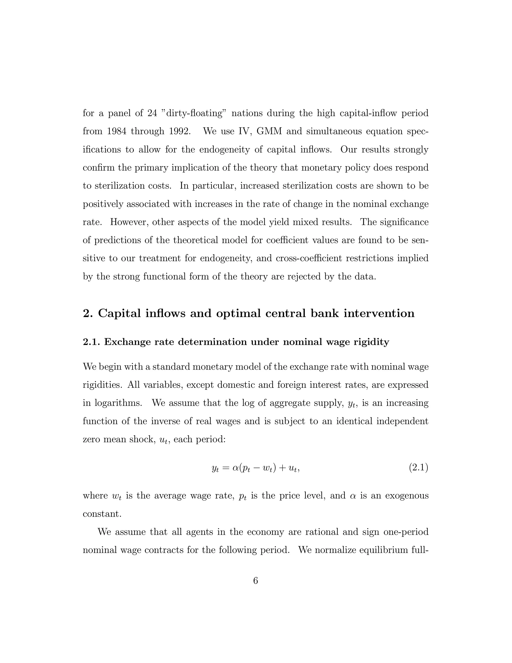 for a panel of 24 ”dirty-floating” nations during the high capital-inflow period
from 1984 through 1992. We use IV, GMM and simultaneous equation spec-
ifications to allow for the endogeneity of capital inflows. Our results strongly
confirm the primary implication of the theory that monetary policy does respond
to sterilization costs. In particular, increased sterilization costs are shown to be
positively associated with increases in the rate of change in the nominal exchange
rate. However, other aspects of the model yield mixed results. The significance
of predictions of the theoretical model for coeﬃcient values are found to be sen-
sitive to our treatment for endogeneity, and cross-coeﬃcient restrictions implied
by the strong functional form of the theory are rejected by the data.
2. Capital inflows and optimal central bank intervention
2.1. Exchange rate determination under nominal wage rigidity
We begin with a standard monetary model of the exchange rate with nominal wage
rigidities. All variables, except domestic and foreign interest rates, are expressed
in logarithms. We assume that the log of aggregate supply, yt, is an increasing
function of the inverse of real wages and is subject to an identical independent
zero mean shock, ut, each period:
yt = α(pt − wt) + ut, (2.1)
where wt is the average wage rate, pt is the price level, and α is an exogenous
constant.
We assume that all agents in the economy are rational and sign one-period
nominal wage contracts for the following period. We normalize equilibrium full-
6
 