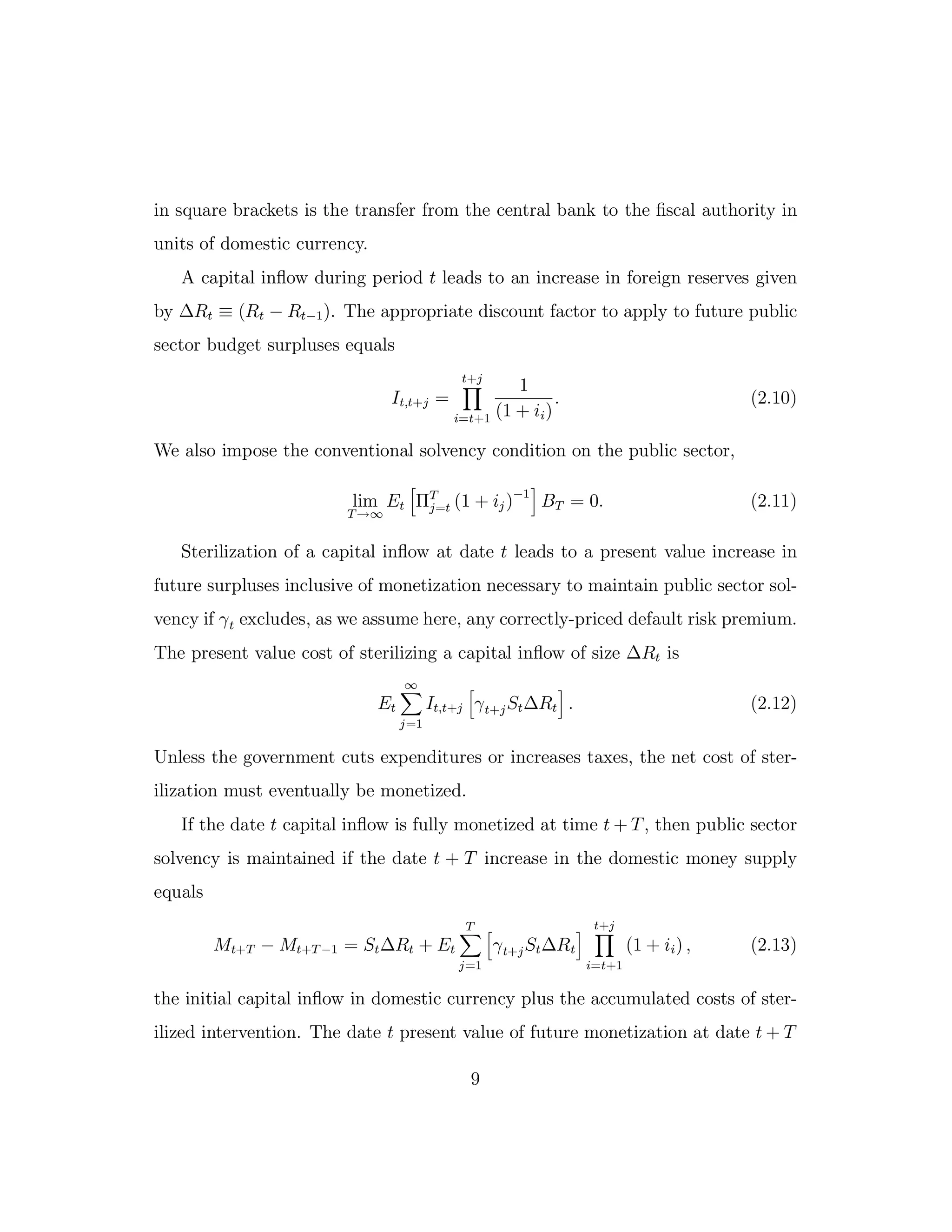 in square brackets is the transfer from the central bank to the fiscal authority in
units of domestic currency.
A capital inflow during period t leads to an increase in foreign reserves given
by ∆Rt ≡ (Rt − Rt−1). The appropriate discount factor to apply to future public
sector budget surpluses equals
It,t+j =
t+j
i=t+1
1
(1 + ii)
. (2.10)
We also impose the conventional solvency condition on the public sector,
lim
T→∞
Et ΠT
j=t (1 + ij)−1
BT = 0. (2.11)
Sterilization of a capital inflow at date t leads to a present value increase in
future surpluses inclusive of monetization necessary to maintain public sector sol-
vency if γt excludes, as we assume here, any correctly-priced default risk premium.
The present value cost of sterilizing a capital inflow of size ∆Rt is
Et
∞
j=1
It,t+j γt+jSt∆Rt . (2.12)
Unless the government cuts expenditures or increases taxes, the net cost of ster-
ilization must eventually be monetized.
If the date t capital inflow is fully monetized at time t + T, then public sector
solvency is maintained if the date t + T increase in the domestic money supply
equals
Mt+T − Mt+T −1 = St∆Rt + Et
T
j=1
γt+jSt∆Rt
t+j
i=t+1
(1 + ii) , (2.13)
the initial capital inflow in domestic currency plus the accumulated costs of ster-
ilized intervention. The date t present value of future monetization at date t + T
9
 