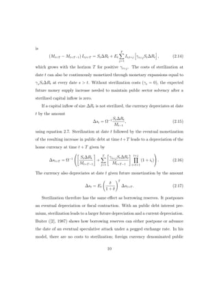 is
(Mt+T − Mt+T−1) It,t+T = St∆Rt + Et
T
j=1
It,t+j γt+jSt∆Rt , (2.14)
which grows with the horizon T for positive γt+j. The costs of sterilization at
date t can also be continuously monetized through monetary expansions equal to
γsSt∆Rt at every date s > t. Without sterilization costs (γt = 0), the expected
future money supply increase needed to maintain public sector solvency after a
sterilized capital inflow is zero.
If a capital inflow of size ∆Rt is not sterilized, the currency depreciates at date
t by the amount
∆st = Ω−1 St∆Rt
Mt−1
, (2.15)
using equation 2.7. Sterilization at date t followed by the eventual monetization
of the resulting increase in public debt at time t+T leads to a depreciation of the
home currency at time t + T given by
∆st+T = Ω−1


St∆Rt
Mt+T−1
+
T
j=1
γt+jSt∆Rt
Mt+T−1
t+j
i=t+1
(1 + ii)

 . (2.16)
The currency also depreciates at date t given future monetization by the amount
∆st = Et
δ
1 + δ
T
∆st+T . (2.17)
Sterilization therefore has the same eﬀect as borrowing reserves. It postpones
an eventual depreciation or fiscal contraction. With an public debt interest pre-
mium, sterilization leads to a larger future depreciation and a current depreciation.
Buiter ([2], 1987) shows how borrowing reserves can either postpone or advance
the date of an eventual speculative attack under a pegged exchange rate. In his
model, there are no costs to sterilization; foreign currency denominated public
10
 