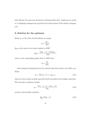 debt will pay the same rate of interest as foreign public debt. Applying our model
to a collapsing exchange-rate peg favors the depreciation of the shadow exchange
rate.
3. Solution for the optimum
Define µt as the ratio of real balances to output
µt ≡
Mt−1
PtYt
,
∆ρt as the ratio of net reserve inflows to GDP
∆ρt ≡
StRt − (1 + i∗
t )StRt−1
PtYt
,
and bt as the outstanding public debt to GDP ratio
bt ≡
Bt
PtYt
.
Inter-temporal optimization by the central bank then leads to the Euler con-
dition,
qt = βEt [(1 + i∗
t + γt)qt+1] , (3.1)
where qt is the costate variable associated with the public sector budget constraint.
The necessary conditions include
qt =
θ (st − st−1) + α (yt − y∗
)
Ωµt
(3.2)
and the transversality condition
lim
t→∞
βt
qtbt = 0. (3.3)
11
 