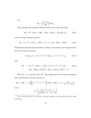 and
dqt =
α2
+ θ
Ωµ
d∆st.
The exchange rate equation evaluated about the steady state gives
∆st = Ω−1
{∆mt + δ∆i∗
t − (∆νt + ϕ∆ut) + δEt [∆st+1]} , (3.10)
and the budget identity becomes
dbt = (1 + i∗ + γ)dbt−1 + bd(1 + i∗
t + γt) + dgt + d∆ρt − µ∆mt. (3.11)
Substitution using the linearized Euler condition and exchange rate equation leads
to the two equation system:
Et [∆st+1] = β−1
(1 + i∗ + γ)−1
∆st − (1 + i∗ + γ)−1
σsi (3.12)
and
dbt = (1 + i∗ + γ)dbt−1 − µ Ω − δβ−1
(1 + i∗ + γ)−1
∆st (3.13)
+dgt + d∆ρt + µ [δ∆i∗
t − (∆νt + ϕ∆ut)] + bd(i∗
t + γt).
We let i∗
t , γt, ut and ∆νt all be iid4
. The saddle-path stable solution satisfying
the transversality condition is given by
∆st = ψdbt−1 + Et
∞
s=t
(1 + i∗ + γ)−(s−t)
ψ (dgs + d∆ρs + εs) +
σsi
(1 + i∗ + γ)
,
where
ψ ≡


β(1 + i∗ + γ)2
− 1
µ βΩ(1 + i∗ + γ) − δ


4
As we mentioned above, the shocks to money demand νt could exhibit first-order serial
correlation.
13
 