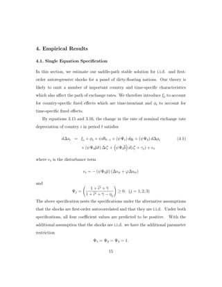 4. Empirical Results
4.1. Single Equation Specification
In this section, we estimate our saddle-path stable solution for i.i.d. and first-
order autoregressive shocks for a panel of dirty-floating nations. Our theory is
likely to omit a number of important country and time-specific characteristics
which also aﬀect the path of exchange rates. We therefore introduce ξi to account
for country-specific fixed eﬀects which are time-invariant and φt to account for
time-specific fixed eﬀects.
By equations 3.15 and 3.16, the change in the rate of nominal exchange rate
depreciation of country i in period t satisfies
d∆st = ξi + φt + ψdbt−1 + (ψΨ1) dgt + (ψΨ2) d∆ρt (4.1)
+ (ψΨ3µδ) ∆i∗
t + ψΨ3b d(i∗
t + γt) + et
where et is the disturbance term
et = − (ψΨ3µ) (∆vit + ϕ∆uit)
and
Ψj =
1 + i∗ + γ
1 + i∗ + γ − ηj
≥ 0; (j = 1, 2, 3)
The above specification nests the specifications under the alternative assumptions
that the shocks are first-order autocorrelated and that they are i.i.d. Under both
specifications, all four coeﬃcient values are predicted to be positive. With the
additional assumption that the shocks are i.i.d. we have the additional parameter
restriction
Ψ1 = Ψ2 = Ψ3 = 1.
15
 