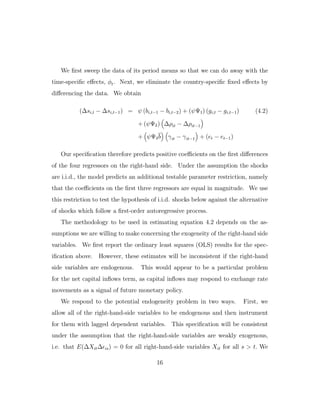 We first sweep the data of its period means so that we can do away with the
time-specific eﬀects, φt. Next, we eliminate the country-specific fixed eﬀects by
diﬀerencing the data. We obtain
(∆si,t − ∆si,t−1) = ψ (bi,t−1 − bi,t−2) + (ψΨ1) (gi,t − gi,t−1) (4.2)
+ (ψΨ2) ∆ρit − ∆ρit−1
+ ψΨ3b γit − γit−1 + (et − et−1)
Our specification therefore predicts positive coeﬃcients on the first diﬀerences
of the four regressors on the right-hand side. Under the assumption the shocks
are i.i.d., the model predicts an additional testable parameter restriction, namely
that the coeﬃcients on the first three regressors are equal in magnitude. We use
this restriction to test the hypothesis of i.i.d. shocks below against the alternative
of shocks which follow a first-order autoregressive process.
The methodology to be used in estimating equation 4.2 depends on the as-
sumptions we are willing to make concerning the exogeneity of the right-hand side
variables. We first report the ordinary least squares (OLS) results for the spec-
ification above. However, these estimates will be inconsistent if the right-hand
side variables are endogenous. This would appear to be a particular problem
for the net capital inflows term, as capital inflows may respond to exchange rate
movements as a signal of future monetary policy.
We respond to the potential endogeneity problem in two ways. First, we
allow all of the right-hand-side variables to be endogenous and then instrument
for them with lagged dependent variables. This specification will be consistent
under the assumption that the right-hand-side variables are weakly exogenous,
i.e. that E(∆Xit∆ is) = 0 for all right-hand-side variables Xit for all s > t. We
16
 