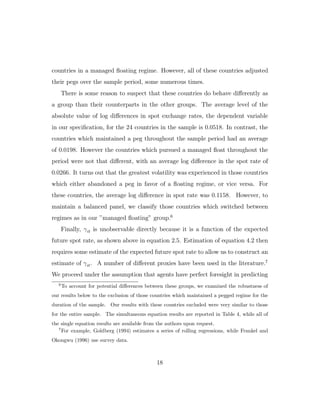 countries in a managed floating regime. However, all of these countries adjusted
their pegs over the sample period, some numerous times.
There is some reason to suspect that these countries do behave diﬀerently as
a group than their counterparts in the other groups. The average level of the
absolute value of log diﬀerences in spot exchange rates, the dependent variable
in our specification, for the 24 countries in the sample is 0.0518. In contrast, the
countries which maintained a peg throughout the sample period had an average
of 0.0198. However the countries which pursued a managed float throughout the
period were not that diﬀerent, with an average log diﬀerence in the spot rate of
0.0266. It turns out that the greatest volatility was experienced in those countries
which either abandoned a peg in favor of a floating regime, or vice versa. For
these countries, the average log diﬀerence in spot rate was 0.1158. However, to
maintain a balanced panel, we classify those countries which switched between
regimes as in our ”managed floating” group.6
Finally, γit is unobservable directly because it is a function of the expected
future spot rate, as shown above in equation 2.5. Estimation of equation 4.2 then
requires some estimate of the expected future spot rate to allow us to construct an
estimate of γit. A number of diﬀerent proxies have been used in the literature.7
We proceed under the assumption that agents have perfect foresight in predicting
6
To account for potential diﬀerences between these groups, we examined the robustness of
our results below to the exclusion of those countries which maintained a pegged regime for the
duration of the sample. Our results with these countries excluded were very similar to those
for the entire sample. The simultaneous equation results are reported in Table 4, while all of
the single equation results are available from the authors upon request.
7
For example, Goldberg (1994) estimates a series of rolling regressions, while Frankel and
Okongwu (1996) use survey data.
18
 
