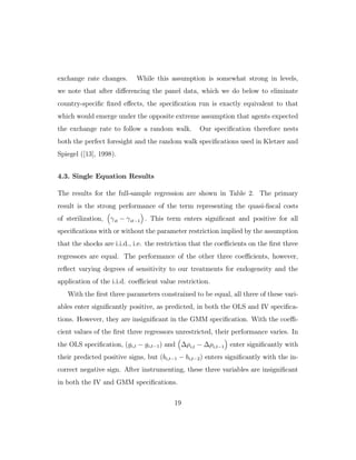 exchange rate changes. While this assumption is somewhat strong in levels,
we note that after diﬀerencing the panel data, which we do below to eliminate
country-specific fixed eﬀects, the specification run is exactly equivalent to that
which would emerge under the opposite extreme assumption that agents expected
the exchange rate to follow a random walk. Our specification therefore nests
both the perfect foresight and the random walk specifications used in Kletzer and
Spiegel ([13], 1998).
4.3. Single Equation Results
The results for the full-sample regression are shown in Table 2. The primary
result is the strong performance of the term representing the quasi-fiscal costs
of sterilization, γit − γit−1 . This term enters significant and positive for all
specifications with or without the parameter restriction implied by the assumption
that the shocks are i.i.d., i.e. the restriction that the coeﬃcients on the first three
regressors are equal. The performance of the other three coeﬃcients, however,
reflect varying degrees of sensitivity to our treatments for endogeneity and the
application of the i.i.d. coeﬃcient value restriction.
With the first three parameters constrained to be equal, all three of these vari-
ables enter significantly positive, as predicted, in both the OLS and IV specifica-
tions. However, they are insignificant in the GMM specification. With the coeﬃ-
cient values of the first three regressors unrestricted, their performance varies. In
the OLS specification, (gi,t − gi,t−1) and ∆ρi,t − ∆ρi,t−1 enter significantly with
their predicted positive signs, but (bi,t−1 − bi,t−2) enters significantly with the in-
correct negative sign. After instrumenting, these three variables are insignificant
in both the IV and GMM specifications.
19
 