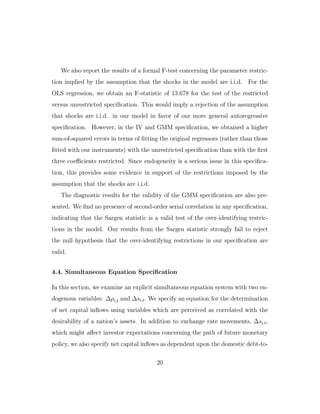 We also report the results of a formal F-test concerning the parameter restric-
tion implied by the assumption that the shocks in the model are i.i.d. For the
OLS regression, we obtain an F-statistic of 13.678 for the test of the restricted
versus unrestricted specification. This would imply a rejection of the assumption
that shocks are i.i.d. in our model in favor of our more general autoregressive
specification. However, in the IV and GMM specification, we obtained a higher
sum-of-squared errors in terms of fitting the original regressors (rather than those
fitted with our instruments) with the unrestricted specification than with the first
three coeﬃcients restricted. Since endogeneity is a serious issue in this specifica-
tion, this provides some evidence in support of the restrictions imposed by the
assumption that the shocks are i.i.d.
The diagnostic results for the validity of the GMM specification are also pre-
sented. We find no presence of second-order serial correlation in any specification,
indicating that the Sargen statistic is a valid test of the over-identifying restric-
tions in the model. Our results from the Sargen statistic strongly fail to reject
the null hypothesis that the over-identifying restrictions in our specification are
valid.
4.4. Simultaneous Equation Specification
In this section, we examine an explicit simultaneous equation system with two en-
dogenous variables: ∆ρi,t and ∆si,t. We specify an equation for the determination
of net capital inflows using variables which are perceived as correlated with the
desirability of a nation’s assets. In addition to exchange rate movements, ∆si,t,
which might aﬀect investor expectations concerning the path of future monetary
policy, we also specify net capital inflows as dependent upon the domestic debt-to-
20
 