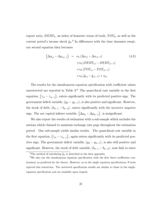 export ratio, DEBTit, an index of domestic terms of trade, TOTit, as well as the
current period’s income shock yit.8
In diﬀerences with the time dummies swept,
our second equation then becomes
∆ρi,t − ∆ρi,t−1 = α1 (∆si,t − ∆si,t−1) (4.3)
+α2 (DEBTi,t − DEBTi,t−1)
+α3 (TOTi,t − TOTi,t−1)
+α4 (yi,t − yi,t−1) + uit.
The results for the simultaneous equation specification with coeﬃcient values
unrestricted are reported in Table 3.9
The quasi-fiscal cost variable in the first
equation, γit − γit−1 , enters significantly with its predicted positive sign. The
government deficit variable, (git − git−1) , is also positive and significant. However,
the stock of debt, (bit−1 − bit−2) , enters significantly with the incorrect negative
sign. The net capital inflows variable, ∆ρit − ∆ρit−1 , is insignificant.
We also report the results of estimation with a sub-sample which excludes the
nations which claimed to maintain exchange rate pegs throughout the estimation
period. Our sub-sample yields similar results. The quasi-fiscal cost variable in
the first equation, γit − γit−1 , again enters significantly with its predicted pos-
itive sign. The government deficit variable, (git − git−1) , is also still positive and
significant. However, the stock of debt variable, (bit−1 − bit−2) , now fails to enter
8
The method of calculating yit is described in the data appendix.
9
We also ran the simultaneous equation specification with the first three coeﬃcients con-
strained, as predicted by the theory. However, as in the single equation specifications, F-tests
rejected this restriction. The restricted specification results are similar to those in the single-
equation specification and are available upon request.
21
 
