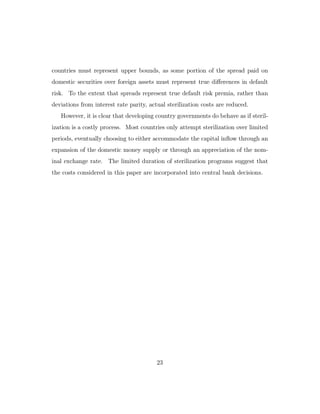 countries must represent upper bounds, as some portion of the spread paid on
domestic securities over foreign assets must represent true diﬀerences in default
risk. To the extent that spreads represent true default risk premia, rather than
deviations from interest rate parity, actual sterilization costs are reduced.
However, it is clear that developing country governments do behave as if steril-
ization is a costly process. Most countries only attempt sterilization over limited
periods, eventually choosing to either accommodate the capital inflow through an
expansion of the domestic money supply or through an appreciation of the nom-
inal exchange rate. The limited duration of sterilization programs suggest that
the costs considered in this paper are incorporated into central bank decisions.
23
 