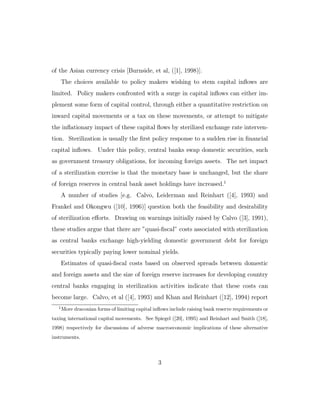 of the Asian currency crisis [Burnside, et al, ([1], 1998)].
The choices available to policy makers wishing to stem capital inflows are
limited. Policy makers confronted with a surge in capital inflows can either im-
plement some form of capital control, through either a quantitative restriction on
inward capital movements or a tax on these movements, or attempt to mitigate
the inflationary impact of these capital flows by sterilized exchange rate interven-
tion. Sterilization is usually the first policy response to a sudden rise in financial
capital inflows. Under this policy, central banks swap domestic securities, such
as government treasury obligations, for incoming foreign assets. The net impact
of a sterilization exercise is that the monetary base is unchanged, but the share
of foreign reserves in central bank asset holdings have increased.1
A number of studies [e.g. Calvo, Leiderman and Reinhart ([4], 1993) and
Frankel and Okongwu ([10], 1996)] question both the feasibility and desirability
of sterilization eﬀorts. Drawing on warnings initially raised by Calvo ([3], 1991),
these studies argue that there are ”quasi-fiscal” costs associated with sterilization
as central banks exchange high-yielding domestic government debt for foreign
securities typically paying lower nominal yields.
Estimates of quasi-fiscal costs based on observed spreads between domestic
and foreign assets and the size of foreign reserve increases for developing country
central banks engaging in sterilization activities indicate that these costs can
become large. Calvo, et al ([4], 1993) and Khan and Reinhart ([12], 1994) report
1
More draconian forms of limiting capital inflows include raising bank reserve requirements or
taxing international capital movements. See Spiegel ([20], 1995) and Reinhart and Smith ([18],
1998) respectively for discussions of adverse macroeconomic implications of these alternative
instruments.
3
 